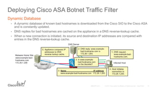 Deploying Cisco ASA Botnet Traffic Filter
Dynamic Database
• A dynamic database of known bad hostnames is downloaded from the Cisco SIO to the Cisco ASA
and is constantly updated.
• DNS replies for bad hostnames are cached on the appliance in a DNS reverse-lookup cache.
• When a new connection is initiated, its source and destination IP addresses are compared with
entries in the DNS reverse-lookup cache.
 