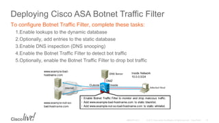 Deploying Cisco ASA Botnet Traffic Filter
To configure Botnet Traffic Filter, complete these tasks:
1.Enable lookups to the dynamic database
2.Optionally, add entries to the static database
3.Enable DNS inspection (DNS snooping)
4.Enable the Botnet Traffic Filter to detect bot traffic
5.Optionally, enable the Botnet Traffic Filter to drop bot traffic
 