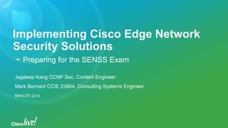 Implementing Cisco Edge Network
Security Solutions
- Preparing for the SENSS Exam
Jagdeep Kang CCNP Sec, Content Engineer
Mark Bernard CCIE 23864, Consulting Systems Engineer
BRKCRT-2214
 