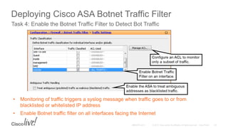 Deploying Cisco ASA Botnet Traffic Filter
Task 4: Enable the Botnet Traffic Filter to Detect Bot Traffic
Configuration > Firewall > Botnet Traffic Filter > Traffic Settings
• Monitoring of traffic triggers a syslog message when traffic goes to or from
blacklisted or whitelisted IP address
• Enable Botnet traffic filter on all interfaces facing the Internet
 
