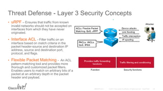 Threat Defense - Layer 3 Security Concepts
• uRPF – Ensures that traffic from known
invalid networks should not be accepted on
interfaces from which they have never
originated.
• Interface ACL - Filter traffic on an
interface based on match criteria in the
packet header-source and destination IP
address, source and destination port,
protocol, and flags.
• Flexible Packet Matching - An ACL
pattern-matching tool and provides more
thorough and customized packet filters.
Enables users to match on arbitrary bits of a
packet at an arbitrary depth in the packet
header and payload.
 