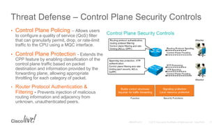 Threat Defense – Control Plane Security Controls
• Control Plane Policing – Allows users
to configure a quality of service (QoS) filter
that can granularly permit, drop, or rate-limit
traffic to the CPU using a MQC interface.
• Control Plane Protection - Extends the
CPP feature by enabling classification of the
control plane traffic based on packet
destination and information provided by the
forwarding plane, allowing appropriate
throttling for each category of packet.
• Router Protocol Authentication &
Filtering - Prevents injection of malicious
routing information and adjacency from
unknown, unauthenticated peers.
 
