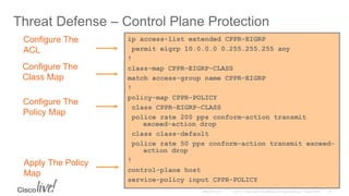 Threat Defense – Control Plane Protection
Configure The
ACL
Configure The
Class Map
Configure The
Policy Map
Apply The Policy
Map
ip access-list extended CPPR-EIGRP
permit eigrp 10.0.0.0 0.255.255.255 any
!
class-map CPPR-EIGRP-CLASS
match access-group name CPPR-EIGRP
!
policy-map CPPR-POLICY
class CPPR-EIGRP-CLASS
police rate 200 pps conform-action transmit
exceed-action drop
class class-default
police rate 50 pps conform-action transmit exceed-
action drop
!
control-plane host
service-policy input CPPR-POLICY
 