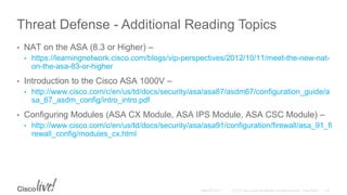 Threat Defense - Additional Reading Topics
• NAT on the ASA (8.3 or Higher) –
• https://learningnetwork.cisco.com/blogs/vip-perspectives/2012/10/11/meet-the-new-nat-
on-the-asa-83-or-higher
• Introduction to the Cisco ASA 1000V –
• http://www.cisco.com/c/en/us/td/docs/security/asa/asa87/asdm67/configuration_guide/a
sa_67_asdm_config/intro_intro.pdf
• Configuring Modules (ASA CX Module, ASA IPS Module, ASA CSC Module) –
• http://www.cisco.com/c/en/us/td/docs/security/asa/asa91/configuration/firewall/asa_91_fi
rewall_config/modules_cx.html
 