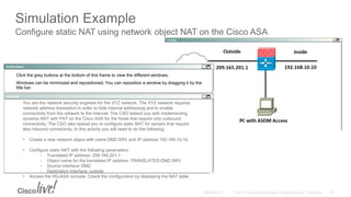 Simulation Example
You are the network security engineer for the XYZ network. The XYZ network requires
network address translation in order to hide internal addressing and to enable
connectivity from the network to the Internet. The CSO tasked you with implementing
dynamic NAT with PAT on the Cisco ASA for the hosts that require only outbound
connectivity. The CSO also tasked you to configure static NAT for servers that require
also inbound connectivity. In this activity you will need to do the following:
• Create a new network object with name DMZ-SRV and IP address 192.168.10.10.
• Configure static NAT with the following parameters:
- Translated IP address: 209.165.201.1
- Object name for the translated IP address: TRANSLATED-DMZ-SRV
- Source interface: DMZ
- Destination interface: outside
• Access the HQ-ASA console. Check the configuration by displaying the NAT table.
Click the grey buttons at the bottom of this frame to view the different windows.
Windows can be minimized and repositioned. You can reposition a window by dragging it by the
title bar.
Configure static NAT using network object NAT on the Cisco ASA
 