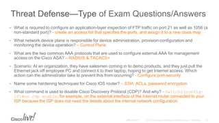 Threat Defense—Type of Exam Questions/Answers
• What is required to configure an application-layer inspection of FTP traffic on port 21 as well as 1056 (a
non-standard port)? - create an access list that specifies the ports, and assign it to a new class map
• What network device plane is responsible for device administration, provision configuration and
monitoring the device operation? – Control Plane
• What are the two common AAA protocols that are used to configure external AAA for management
access on the Cisco ASA? – RADIUS & TACACS+
• Scenario: At an organization, they have salesmen coming in to demo products, and they just pull the
Ethernet jack off employee PC and connect it to their laptop, hoping to get Internet access. Which
action can the administrator take to prevent this from occurring? - Configure port-security
• Name some hardening techniques for Cisco IOS router? – SSH, ACLs, password encryption
• What command is used to disable Cisco Discovery Protocol (CDP)? And why? - Switch1(config-
if)#no cdp enable; for example, on the external interface of the Internet router connected to your
ISP because the ISP does not need the details about the internal network configuration.
 