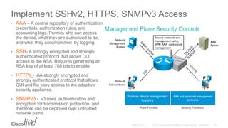 Implement SSHv2, HTTPS, SNMPv3 Access
• AAA – A central repository of authentication
credentials, authorization rules, and
accounting logs. Permits who can access
the device, what they are authorized to do,
and what they accomplished by logging.
• SSH- A strongly encrypted and strongly
authenticated protocol that allows CLI
access to the ASA. Requires generating an
RSA key of at least 768 bits to enable.
• HTTPs - AA strongly encrypted and
strongly authenticated protocol that allows
GUI and file copy access to the adaptive
security appliance.
• SNMPv3 - v3 uses authentication and
encryption for transmission protection, and
therefore can be deployed over untrusted
network paths.
 
