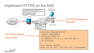 Implement HTTPS on the ASA
interface Management0/0
nameif management
security-level 80
ip address 10.10.2.1 255.255.255.0
no shutdown
!
http server enable
http 172.16.200.0 255.255.255.0 management
HTTPS Configuration
Scenario
CLI Requirements
on the ASA
 