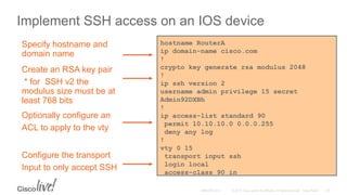 Implement SSH access on an IOS device
hostname RouterA
ip domain-name cisco.com
!
crypto key generate rsa modulus 2048
!
ip ssh version 2
username admin privilege 15 secret
Admin92DXBh
!
ip access-list standard 90
permit 10.10.10.0 0.0.0.255
deny any log
!
vty 0 15
transport input ssh
login local
access-class 90 in
Configure the transport
Input to only accept SSH
Specify hostname and
domain name
Create an RSA key pair
* for SSH v2 the
modulus size must be at
least 768 bits
Optionally configure an
ACL to apply to the vty
 