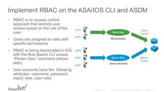 Implement RBAC on the ASA/IOS CLI and ASDM
• RBAC is an access control
approach that restricts user
access based on the role of the
user.
• Users are assigned to roles with
specific permissions
• RBAC is being depreciated in IOS
with the Role Based CLI access
“Parser View” command (shown
later)
• User accounts have the following
attributes: username, password,
expiry date, user roles
 