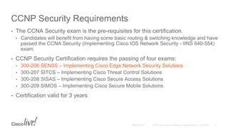 CCNP Security Requirements
• The CCNA Security exam is the pre-requisites for this certification.
• Candidates will benefit from having some basic routing & switching knowledge and have
passed the CCNA Security (Implementing Cisco IOS Network Security - IINS 640-554)
exam.
• CCNP Security Certification requires the passing of four exams:
• 300-206 SENSS – Implementing Cisco Edge Network Security Solutions
• 300-207 SITCS – Implementing Cisco Threat Control Solutions
• 300-208 SISAS – Implementing Cisco Secure Access Solutions
• 300-209 SIMOS – Implementing Cisco Secure Mobile Solutions
• Certification valid for 3 years
 