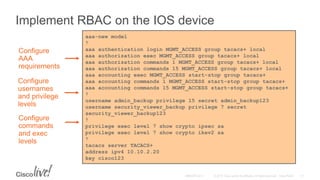 Implement RBAC on the IOS device
aaa-new model
!
aaa authentication login MGMT_ACCESS group tacacs+ local
aaa authorization exec MGMT_ACCESS group tacacs+ local
aaa authorization commands 1 MGMT_ACCESS group tacacs+ local
aaa authorization commands 15 MGMT_ACCESS group tacacs+ local
aaa accounting exec MGMT_ACCESS start-stop group tacacs+
aaa accounting commands 1 MGMT_ACCESS start-stop group tacacs+
aaa accounting commands 15 MGMT_ACCESS start-stop group tacacs+
!
username admin_backup privilege 15 secret admin_backup123
username security_viewer_backup privilege 7 secret
security_viewer_backup123
!
privilege exec level 7 show crypto ipsec sa
privilege exec level 7 show crypto ikev2 sa
!
tacacs server TACACS+
address ipv4 10.10.2.20
key cisco123
Configure
commands
and exec
levels
Configure
usernames
and privilege
levels
Configure
AAA
requirements
 