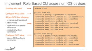 Implement Role Based CLI access on IOS devices
enable view
parser view NOC
secret 5 $1$TDy.$kquP9EdEYGJ0.oQE3cJaN.
commands configure include all ip access-list
commands configure include all interface
commands configure include ip
commands exec include configure terminal
commands exec include configure
commands exec include show running-config
commands exec include show
parser view secop
secret 5 $1$BLsw$UjHivthLFLACo9ClKXi46/
commands configure include all interface
commands configure include all zone-pair
commands configure include all zone
commands configure include all policy-map
Configure SOC view
• Allows SOC configure
commands
Allows NOC the following:
• dynamic routing protocol
• static routes
• apply interface specific
commands
• execute any show
commands
Configure NOC view
Enables root view
 