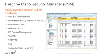 Cisco Security Manger (CSM)
Features:
• AAA and Access Rules
• Zone Based Policy Firewall Rules (IOS)
• Inspection Rules
• Access Control
• IPS Device Management
• DMVPN
• GETVPN
• QoS
• Comprehensive Reporting
Describe Cisco Security Manager (CSM)
 