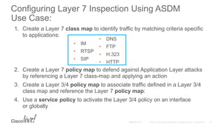 1. Create a Layer 7 class map to identify traffic by matching criteria specific
to applications:
2. Create a Layer 7 policy map to defend against Application Layer attacks
by referencing a Layer 7 class-map and applying an action
3. Create a Layer 3/4 policy map to associate traffic defined in a Layer 3/4
class map and reference the Layer 7 policy map:
4. Use a service policy to activate the Layer 3/4 policy on an interface
or globally
• IM
• RTSP
• SIP
• DNS
• FTP
• H.323
• HTTP
Configuring Layer 7 Inspection Using ASDM
Use Case:
 