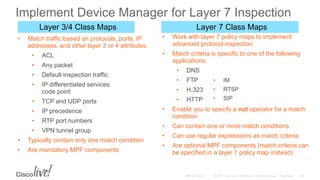 • Match traffic based on protocols, ports, IP
addresses, and other layer 3 or 4 attributes:
• ACL
• Any packet
• Default inspection traffic
• IP differentiated services
code point
• TCP and UDP ports
• IP precedence
• RTP port numbers
• VPN tunnel group
• Typically contain only one match condition
• Are mandatory MPF components
Layer 7 Class MapsLayer 3/4 Class Maps
• Work with layer 7 policy maps to implement
advanced protocol inspection
• Match criteria is specific to one of the following
applications:
• DNS
• FTP
• H.323
• HTTP
• Enable you to specify a not operator for a match
condition
• Can contain one or more match conditions
• Can use regular expressions as match criteria
• Are optional MPF components (match criteria can
be specified in a layer 7 policy map instead)
• IM
• RTSP
• SIP
Implement Device Manager for Layer 7 Inspection
 