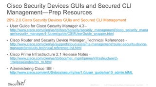 Cisco Security Devices GUIs and Secured CLI
Management—Prep Resources
25% 2.0 Cisco Security Devices GUIs and Secured CLI Management
• User Guide for Cisco Security Manager 4.3 -
http://www.cisco.com/c/en/us/td/docs/security/security_management/cisco_security_mana
ger/security_manager/4-3/user/guide/CSMUserGuide_wrapper.html
• Cisco Router and Security Device Manager_Technical References -
http://www.cisco.com/c/en/us/support/cloud-systems-management/router-security-device-
manager/products-technical-reference-list.html
• Cisco Prime Infrastructure 2.1 Release Notes -
http://www.cisco.com/c/en/us/td/docs/net_mgmt/prime/infrastructure/2-
1/release/notes/cpi_rn.html
• Administering Cisco ISE -
http://www.cisco.com/en/US/docs/security/ise/1.0/user_guide/ise10_admin.htML
 