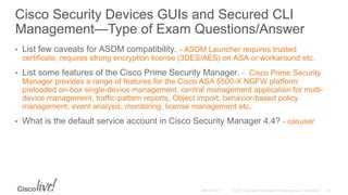 Cisco Security Devices GUIs and Secured CLI
Management—Type of Exam Questions/Answer
• List few caveats for ASDM compatibility. - ASDM Launcher requires trusted
certificate, requires strong encryption license (3DES/AES) on ASA or workaround etc.
• List some features of the Cisco Prime Security Manager. - Cisco Prime Security
Manager provides a range of features for the Cisco ASA 5500-X NGFW platform:
preloaded on-box single-device management, central management application for multi-
device management, traffic-pattern reports, Object import, behavior-based policy
management, event analysis, monitoring, license management etc.
• What is the default service account in Cisco Security Manager 4.4? - casuser
 