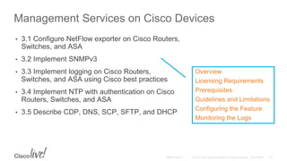 Management Services on Cisco Devices
• 3.1 Configure NetFlow exporter on Cisco Routers,
Switches, and ASA
• 3.2 Implement SNMPv3
• 3.3 Implement logging on Cisco Routers,
Switches, and ASA using Cisco best practices
• 3.4 Implement NTP with authentication on Cisco
Routers, Switches, and ASA
• 3.5 Describe CDP, DNS, SCP, SFTP, and DHCP
Overview
Licensing Requirements
Prerequisites
Guidelines and Limitations
Configuring the Feature
Monitoring the Logs
 