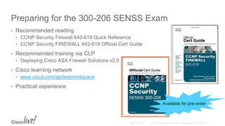 Preparing for the 300-206 SENSS Exam
• Recommended reading
• CCNP Security Firewall 642-618 Quick Reference
• CCNP Security FIREWALL 642-618 Official Cert Guide
• Recommended training via CLP
• Deploying Cisco ASA Firewall Solutions v2.0
• Cisco learning network
• www.cisco.com/go/learnnetspace
• Practical experience
Available for pre-order
 