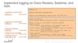 Implement logging on Cisco Routers, Switches, and
ASA
logging on
!
logging buffered informational
!
logging trap debugging logging host 192.168.20.51
Logging on Cisco IOS
Software
Router# show logging
Syslog logging: enabled (0 messages dropped, 2 messages rate-limited,
0
flushes, 0 overruns, xml disabled, filtering disabled)
<output omitted>
Console logging: level debugging, 3306 messages logged, xml
disabled, filtering disabled
Monitor logging: level debugging, 0 messages logged, xml disabled,
filtering disabled
Buffer logging: level informational, 3306 messages logged, xml
disabled, filtering disabled
<output omitted>
Trap logging: level debugging, 61 message lines logged
Logging to 192.168.21.51 (udp port 514, audit disabled, link up),
<output omiited>
Logging on Cisco IOS
Software
Logging buffered
enabled
Logging trap enabled
Logging to host
192.168.21.51
 