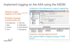 Implement logging on the ASA using the ASDM
0. Emergencies
1. Alert
2. Critical
3. Error
4. Warning
5. Notification
6. Informational
7. Debugging:
Possible message
severity levels are:
Globally enable
logging on the ASA
Configuration > Device Management > Logging > Logging Setup
Suppress message logging example:
MY_ASA(confIg)# no logging message 111009
level 7
 