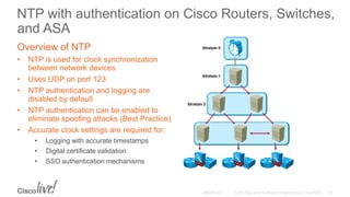 NTP with authentication on Cisco Routers, Switches,
and ASA
Overview of NTP
• NTP is used for clock synchronization
between network devices
• Uses UDP on port 123
• NTP authentication and logging are
disabled by default
• NTP authentication can be enabled to
eliminate spoofing attacks (Best Practice)
• Accurate clock settings are required for:
• Logging with accurate timestamps
• Digital certificate validation
• SSO authentication mechanisms
 