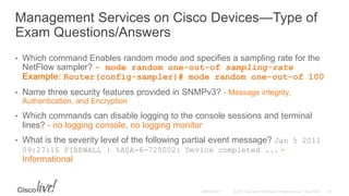 Management Services on Cisco Devices—Type of
Exam Questions/Answers
• Which command Enables random mode and specifies a sampling rate for the
NetFlow sampler? - mode random one-out-of sampling-rate
Example: Router(config-sampler)# mode random one-out-of 100
• Name three security features provided in SNMPv3? - Message integrity,
Authentication, and Encryption
• Which commands can disable logging to the console sessions and terminal
lines? - no logging console, no logging monitor
• What is the severity level of the following partial event message? Jan 5 2011
09:27:16 FIREWALL : %ASA-6-725002: Device completed ... -
Informational
 