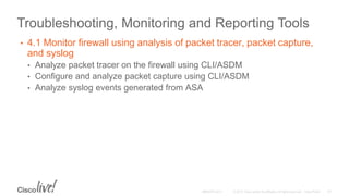 Troubleshooting, Monitoring and Reporting Tools
• 4.1 Monitor firewall using analysis of packet tracer, packet capture,
and syslog
• Analyze packet tracer on the firewall using CLI/ASDM
• Configure and analyze packet capture using CLI/ASDM
• Analyze syslog events generated from ASA
 