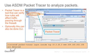 Use ASDM Packet Tracer to analyze packets.
• Packet Tracer is a
tool that can verify
how rules will
affect traffic
passing through
the firewall.
• Optionally this can
also be done CLI.
ciscoasa# packet-tracer input inside tcp 10.2.25.3 www 209.165.202.158
aol detailed
Packet Tracer
 
