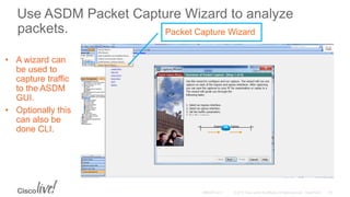 Use ASDM Packet Capture Wizard to analyze
packets.
• A wizard can
be used to
capture traffic
to the ASDM
GUI.
• Optionally this
can also be
done CLI.
Packet Capture Wizard
 