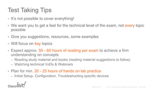 Test Taking Tips
• It’s not possible to cover everything!
• We want you to get a feel for the technical level of the exam, not every topic
possible
• Give you suggestions, resources, some examples
• Will focus on key topics
• Expect approx. 50 - 60 hours of reading per exam to achieve a firm
understanding on concepts
– Reading study material and books (reading material suggestions to follow)
– Watching technical VoDs & Webinars
• Plan for min. 20 - 25 hours of hands on lab practice
– Initial Setup, Configuration, Troubleshooting specific devices
 