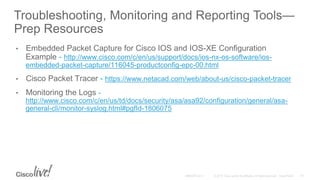 Troubleshooting, Monitoring and Reporting Tools—
Prep Resources
• Embedded Packet Capture for Cisco IOS and IOS-XE Configuration
Example - http://www.cisco.com/c/en/us/support/docs/ios-nx-os-software/ios-
embedded-packet-capture/116045-productconfig-epc-00.html
• Cisco Packet Tracer - https://www.netacad.com/web/about-us/cisco-packet-tracer
• Monitoring the Logs -
http://www.cisco.com/c/en/us/td/docs/security/asa/asa92/configuration/general/asa-
general-cli/monitor-syslog.html#pgfId-1806075
 