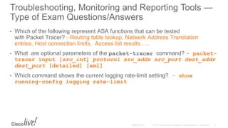 Troubleshooting, Monitoring and Reporting Tools —
Type of Exam Questions/Answers
• Which of the following represent ASA functions that can be tested
with Packet Tracer? - Routing table lookup, Network Address Translation
entries, Host connection limits, Access list results…..
• What are optional parameters of the packet-tracer command? - packet-
tracer input [src_int] protocol src_addr src_port dest_addr
dest_port [detailed] [xml]
• Which command shows the current logging rate-limit setting? - show
running-config logging rate-limit
 