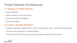 Threat Defense Architectures
5.1 Design a Firewall Solution
• High-availability
• Basic concepts of security zoning
• Transparent & Routed Modes
• Security Contexts
5.2 Layer 2 Security Solutions
• Implement defenses against MAC, ARP, VLAN hopping, STP, and DHCP rogue attacks
• Describe best practices for implementation
• Describe how PVLANs can be used to segregate network traffic at Layer 2
 