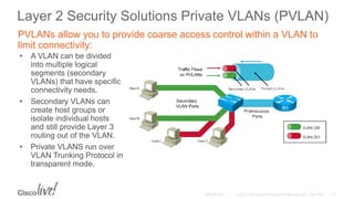 Layer 2 Security Solutions Private VLANs (PVLAN)
• A VLAN can be divided
into multiple logical
segments (secondary
VLANs) that have specific
connectivity needs.
• Secondary VLANs can
create host groups or
isolate individual hosts
and still provide Layer 3
routing out of the VLAN.
• Private VLANS run over
VLAN Trunking Protocol in
transparent mode.
PVLANs allow you to provide coarse access control within a VLAN to
limit connectivity:
 