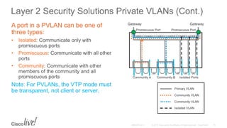 Layer 2 Security Solutions Private VLANs (Cont.)
A port in a PVLAN can be one of
three types:
• Isolated: Communicate only with
promiscuous ports
• Promiscuous: Communicate with all other
ports
• Community: Communicate with other
members of the community and all
promiscuous ports
Note: For PVLANs, the VTP mode must
be transparent, not client or server.
 