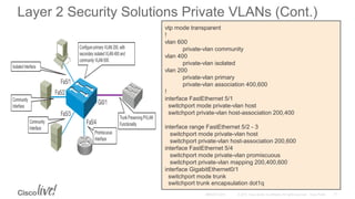 Layer 2 Security Solutions Private VLANs (Cont.)
vtp mode transparent
!
vlan 600
private-vlan community
vlan 400
private-vlan isolated
vlan 200
private-vlan primary
private-vlan association 400,600
!
interface FastEthernet 5/1
switchport mode private-vlan host
switchport private-vlan host-association 200,400
interface range FastEthernet 5/2 - 3
switchport mode private-vlan host
switchport private-vlan host-association 200,600
interface FastEthernet 5/4
switchport mode private-vlan promiscuous
switchport private-vlan mapping 200,400,600
interface GigabitEthernet0/1
switchport mode trunk
switchport trunk encapsulation dot1q
 