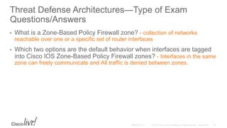 Threat Defense Architectures—Type of Exam
Questions/Answers
• What is a Zone-Based Policy Firewall zone? - collection of networks
reachable over one or a specific set of router interfaces
• Which two options are the default behavior when interfaces are tagged
into Cisco IOS Zone-Based Policy Firewall zones? - Interfaces in the same
zone can freely communicate and All traffic is denied between zones.
 