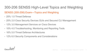 300-206 SENSS High-Level Topics and Weighting
SENSS (300-206) Exam—Topics and Weighting
• 25% 1.0 Threat Defense
• 25% 2.0 Cisco Security Devices GUIs and Secured CLI Management
• 12% 3.0 Management Services on Cisco Devices
• 10% 4.0 Troubleshooting, Monitoring and Reporting Tools
• 16% 5.0 Threat Defense Architectures
• 12% 6.0 Security Components and Considerations
 