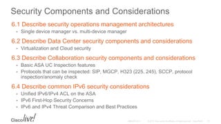 Security Components and Considerations
6.1 Describe security operations management architectures
• Single device manager vs. multi-device manager
6.2 Describe Data Center security components and considerations
• Virtualization and Cloud security
6.3 Describe Collaboration security components and considerations
• Basic ASA UC Inspection features
• Protocols that can be inspected: SIP, MGCP, H323 (225, 245), SCCP, protocol
inspection/anomaly check
6.4 Describe common IPv6 security considerations
• Unified IPv6/IPv4 ACL on the ASA
• IPv6 First-Hop Security Concerns
• IPv6 and IPv4 Threat Comparison and Best Practices
 