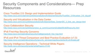 Security Components and Considerations— Prep
Resources
Cisco TrustSec 2.0: Design and Implementation Guide
http://www.cisco.com/c/dam/en/us/td/docs/solutions/Enterprise/Security/TrustSec_2-0/trustsec_2-0_dig.pdf
Security and Virtualization in the Data Center
http://www.cisco.com/c/en/us/td/docs/solutions/Enterprise/Data_Center/DC_3_0/dc_sec_design.html
Cisco Collaboration Security
http://www.cisco.com/c/en/us/td/docs/voice_ip_comm/cucm/srnd/collab09/clb09/security.html
IPv6 First-Hop Security Concerns
http://www.cisco.com/web/about/security/intelligence/ipv6_first_hop.html
IPv6 and IPv4 Threat Comparison and Best Practice Evaluation (v1.0)
http://www.cisco.com/web/about/security/security_services/ciag/documents/v6-v4-threats.pdf
Security Intelligence Operations - Technical White Papers
http://tools.cisco.com/security/center/whitePapers.x?i=43
 
