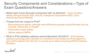 Security Components and Considerations—Type of
Exam Questions/Answers
• Match each Cisco SecureX component with its definition – Cisco TrustSec,
Identity Services Engine (ISE), Security Intelligence Organization (SIO), Cisco
AnyConnect Secure Mobility
• Threats that are unique to IPv6?
– Reconnaissance attacks, although more difficult but possible using IPv6 tools such as
Parasit6, Fakeroute6, or Scapy6
– IPv6 protocol stack attacks
– Attacks against ICMPv6
• What is IPv6 stateless address autoconfiguration (SLAAC)? - IPv6 stateless
address autoconfiguration (SLAAC) is a mechanism that enables an IPv6 endpoint to
get an IPv6 address from the link it is coming up on without requiring DHCPv6 address
allocation.
 