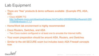 Lab Equipment
• There are “free” products & demo software available (Example IPS, ASA,
ISE)
 Cisco ASDM 713
http://software.cisco.com/download/release.html?mdfid=280582808&softwareid=280
775064&release=7.1.3
• Home/Work lab environment is highly recommended
• Cisco Routers, Switches, and ASA
 Two Cisco routers configured or at least one to emulate the Internet traffic.
• Your exam preparation should be around ASA, Routers, and Switches
• Similar to the old SECURE exam but includes basic ASA Firewall concepts
now
 