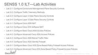 SENSS 1.0 ILT—Lab Activities
• Lab 2-1: Configure Control and Management Plane Security Controls
• Lab 2-2: Configure Traffic Telemetry Methods
• Lab 2-3: Configure Layer 2 Data Plane Security Controls
• Lab 2-4: Configure Layer 3 Data Plane Security Controls
• Lab 3-1: Configure Cisco ASA NAT
• Lab 3-2: Configure Cisco IOS Software NAT
• Lab 4-1: Configure Basic Cisco ASA Access Policies
• Lab 4-2: Configure Advanced Cisco ASA Access Policies
• Lab 4-3: Configure Cisco ASA Botnet Traffic Filter
• Lab 4-4: Configure Cisco ASA Identity Firewall
• Lab 5-1: Configure Basic Cisco IOS Zone-Based Policy Firewall Access Policies
• Lab 5-2: Configure Advanced Cisco IOS Zone-Based Policy Firewall Access Policies
 