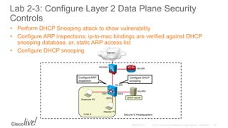 Lab 2-3: Configure Layer 2 Data Plane Security
Controls
• Perform DHCP Snooping attack to show vulnerability
• Configure ARP inspections; ip-to-mac bindings are verified against DHCP
snooping database, or, static ARP access list
• Configure DHCP snooping
 