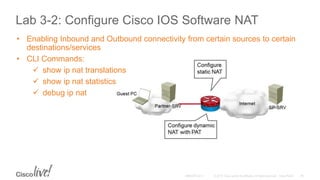 Lab 3-2: Configure Cisco IOS Software NAT
• Enabling Inbound and Outbound connectivity from certain sources to certain
destinations/services
• CLI Commands:
 show ip nat translations
 show ip nat statistics
 debug ip nat
 