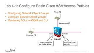 Lab 4-1: Configure Basic Cisco ASA Access Policies
• Configuring Network Object Groups
• Configure Service Object Groups
• Monitoring ACLs in ASDM and CLI
 