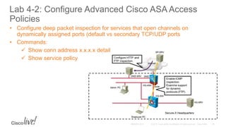 Lab 4-2: Configure Advanced Cisco ASA Access
Policies
• Configure deep packet inspection for services that open channels on
dynamically assigned ports (default vs secondary TCP/UDP ports
• Commands:
 Show conn address x.x.x.x detail
 Show service policy
 