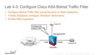 Lab 4-3: Configure Cisco ASA Botnet Traffic Filter
• Configure Botnet Traffic filter (using Dynamic or Static database)
• If Static Database, configure “Whitelist” destinations
• Enable DNS Inspection
 